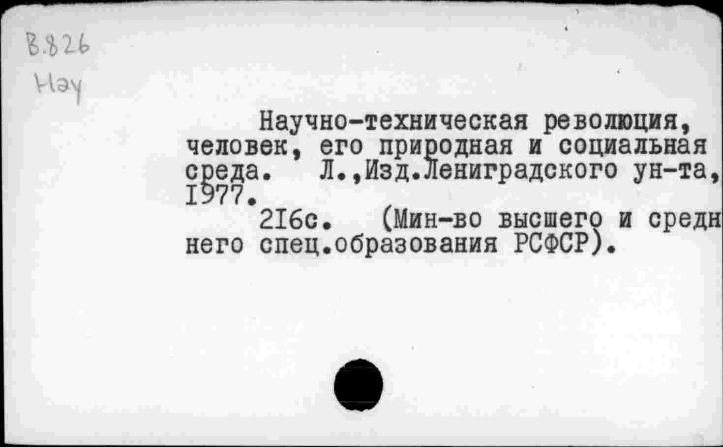 ﻿Научно-техническая революция, человек, его природная и социальная среда. Л.,Изд.лениградского ун-та, 1977.
216с. (Мин-во высшего и средн него спец.образования РСФСР).